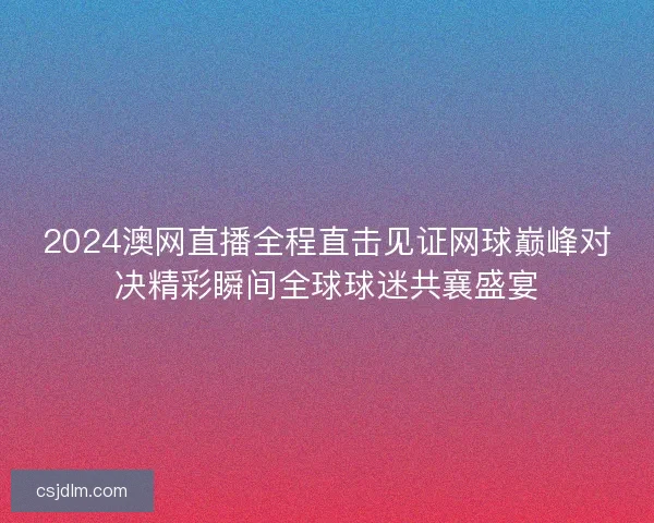 2024澳网直播全程直击见证网球巅峰对决精彩瞬间全球球迷共襄盛宴