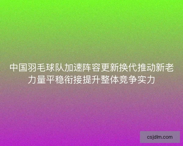 中国羽毛球队加速阵容更新换代推动新老力量平稳衔接提升整体竞争实力