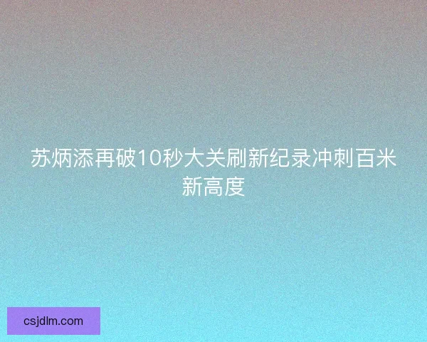 苏炳添再破10秒大关刷新纪录冲刺百米新高度