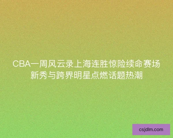 CBA一周风云录上海连胜惊险续命赛场新秀与跨界明星点燃话题热潮