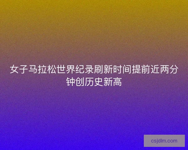 女子马拉松世界纪录刷新时间提前近两分钟创历史新高